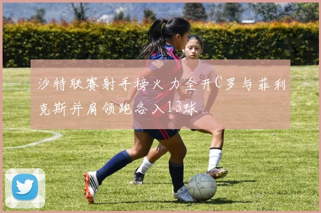 沙特联赛射手榜火力全开C罗与菲利克斯并肩领跑各入13球