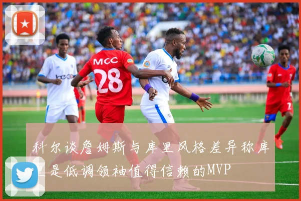 科尔谈詹姆斯与库里风格差异称库里是低调领袖值得信赖的MVP