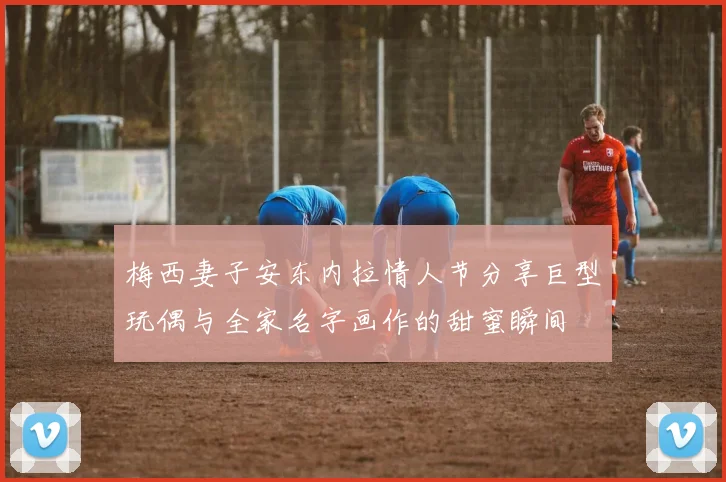 梅西妻子安东内拉情人节分享巨型玩偶与全家名字画作的甜蜜瞬间