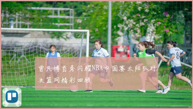 曾凡博首秀闪耀NBA中国赛太阳队对决篮网精彩回顾