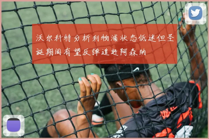 沃尔科特分析利物浦状态低迷但圣诞期间有望反弹追赶阿森纳
