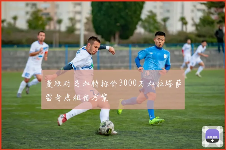 曼联对乌加特标价3000万加拉塔萨雷考虑租借方案