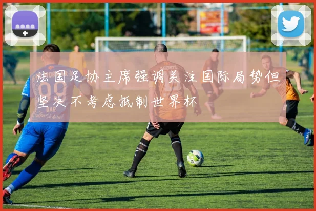 法国足协主席强调关注国际局势但坚决不考虑抵制世界杯