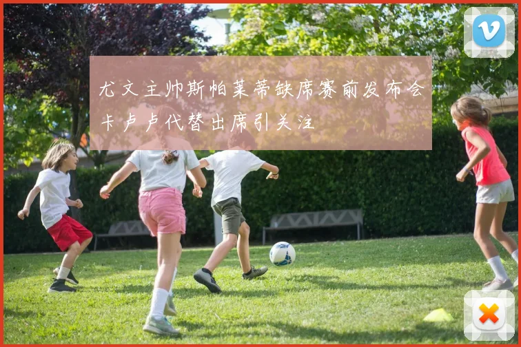 尤文主帅斯帕莱蒂缺席赛前发布会卡卢卢代替出席引关注