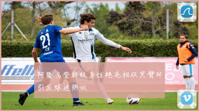 阿隆戈登新纹身惊艳亮相双黑臂环引发球迷热议
