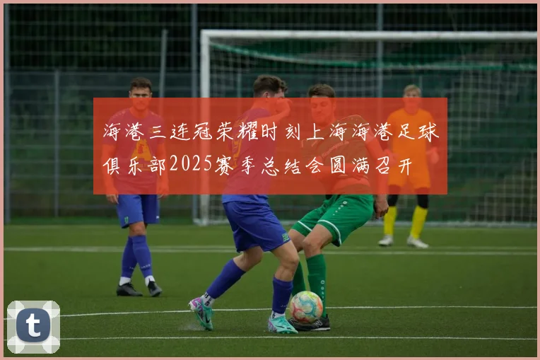 海港三连冠荣耀时刻上海海港足球俱乐部2025赛季总结会圆满召开