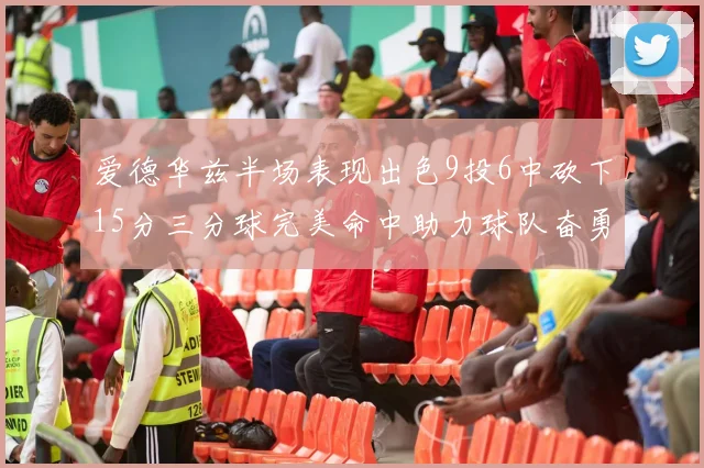 爱德华兹半场表现出色9投6中砍下15分三分球完美命中助力球队奋勇争先