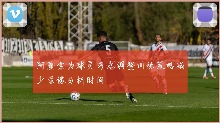 阿隆索为球员考虑调整训练策略减少录像分析时间