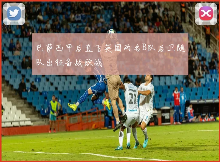巴萨西甲后直飞英国两名B队后卫随队出征备战欧战