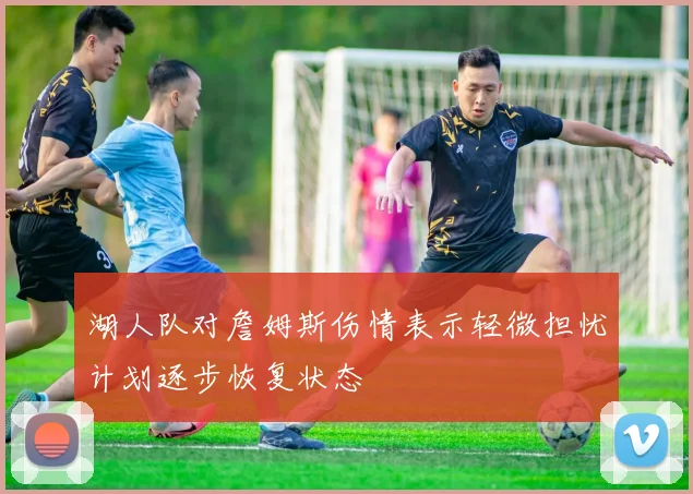 湖人队对詹姆斯伤情表示轻微担忧计划逐步恢复状态