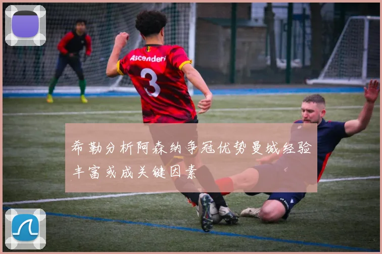 希勒分析阿森纳争冠优势曼城经验丰富或成关键因素