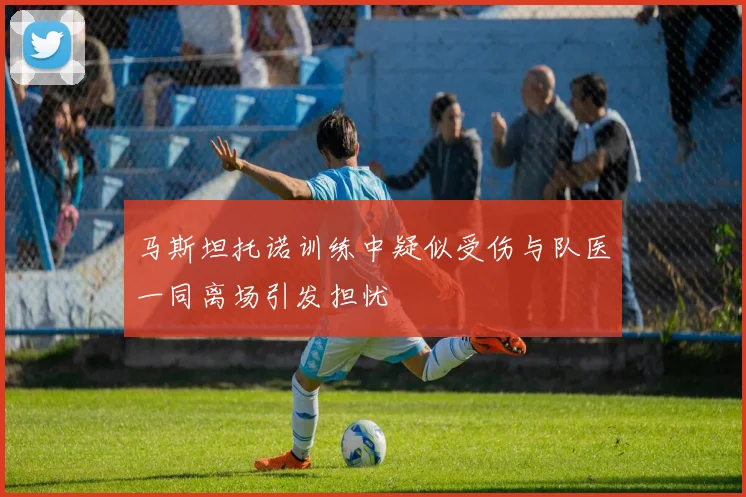 马斯坦托诺训练中疑似受伤与队医一同离场引发担忧