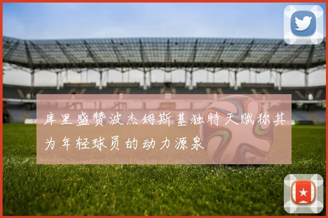 库里盛赞波杰姆斯基独特天赋称其为年轻球员的动力源泉